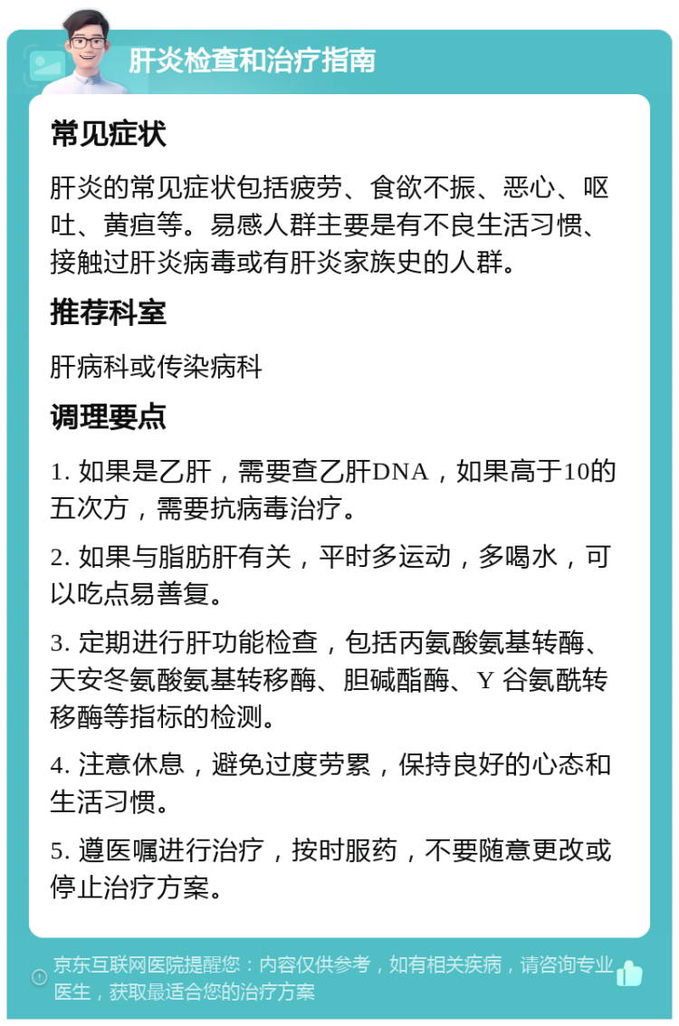 肝炎检查和治疗指南 常见症状 肝炎的常见症状包括疲劳、食欲不振、恶心、呕吐、黄疸等。易感人群主要是有不良生活习惯、接触过肝炎病毒或有肝炎家族史的人群。 推荐科室 肝病科或传染病科 调理要点 1. 如果是乙肝，需要查乙肝DNA，如果高于10的五次方，需要抗病毒治疗。 2. 如果与脂肪肝有关，平时多运动，多喝水，可以吃点易善复。 3. 定期进行肝功能检查，包括丙氨酸氨基转酶、天安冬氨酸氨基转移酶、胆碱酯酶、Y 谷氨酰转移酶等指标的检测。 4. 注意休息，避免过度劳累，保持良好的心态和生活习惯。 5. 遵医嘱进行治疗，按时服药，不要随意更改或停止治疗方案。