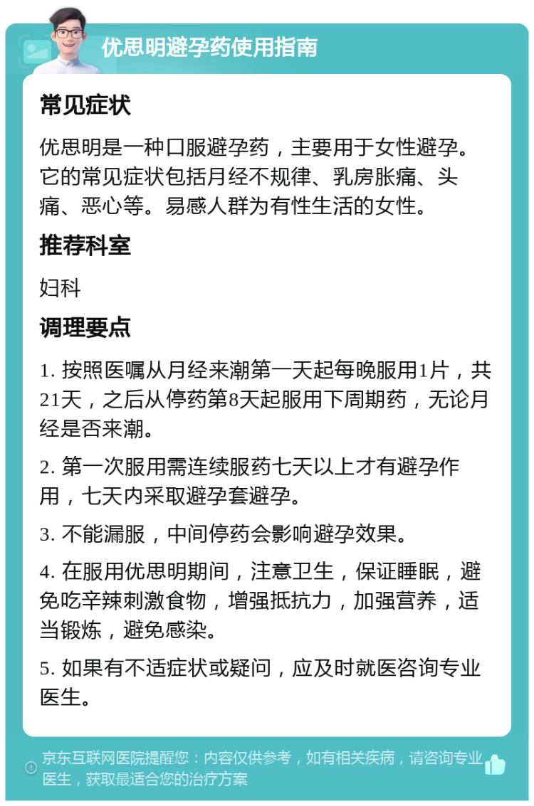 优思明避孕药使用指南 常见症状 优思明是一种口服避孕药，主要用于女性避孕。它的常见症状包括月经不规律、乳房胀痛、头痛、恶心等。易感人群为有性生活的女性。 推荐科室 妇科 调理要点 1. 按照医嘱从月经来潮第一天起每晚服用1片，共21天，之后从停药第8天起服用下周期药，无论月经是否来潮。 2. 第一次服用需连续服药七天以上才有避孕作用，七天内采取避孕套避孕。 3. 不能漏服，中间停药会影响避孕效果。 4. 在服用优思明期间，注意卫生，保证睡眠，避免吃辛辣刺激食物，增强抵抗力，加强营养，适当锻炼，避免感染。 5. 如果有不适症状或疑问，应及时就医咨询专业医生。