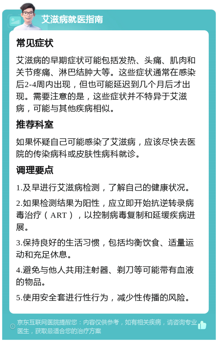 艾滋病就医指南 常见症状 艾滋病的早期症状可能包括发热、头痛、肌肉和关节疼痛、淋巴结肿大等。这些症状通常在感染后2-4周内出现，但也可能延迟到几个月后才出现。需要注意的是，这些症状并不特异于艾滋病，可能与其他疾病相似。 推荐科室 如果怀疑自己可能感染了艾滋病，应该尽快去医院的传染病科或皮肤性病科就诊。 调理要点 1.及早进行艾滋病检测，了解自己的健康状况。 2.如果检测结果为阳性，应立即开始抗逆转录病毒治疗（ART），以控制病毒复制和延缓疾病进展。 3.保持良好的生活习惯，包括均衡饮食、适量运动和充足休息。 4.避免与他人共用注射器、剃刀等可能带有血液的物品。 5.使用安全套进行性行为，减少性传播的风险。