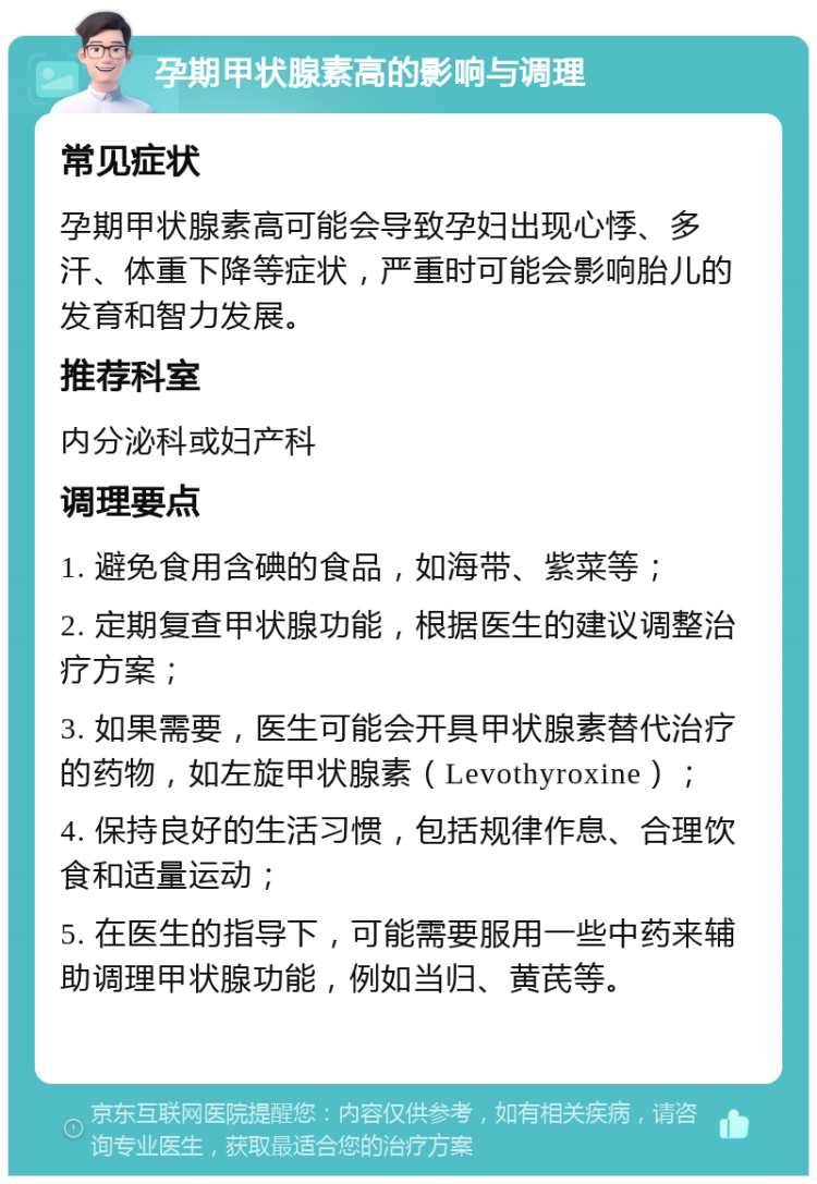 孕期甲状腺素高的影响与调理 常见症状 孕期甲状腺素高可能会导致孕妇出现心悸、多汗、体重下降等症状，严重时可能会影响胎儿的发育和智力发展。 推荐科室 内分泌科或妇产科 调理要点 1. 避免食用含碘的食品，如海带、紫菜等； 2. 定期复查甲状腺功能，根据医生的建议调整治疗方案； 3. 如果需要，医生可能会开具甲状腺素替代治疗的药物，如左旋甲状腺素（Levothyroxine）； 4. 保持良好的生活习惯，包括规律作息、合理饮食和适量运动； 5. 在医生的指导下，可能需要服用一些中药来辅助调理甲状腺功能，例如当归、黄芪等。