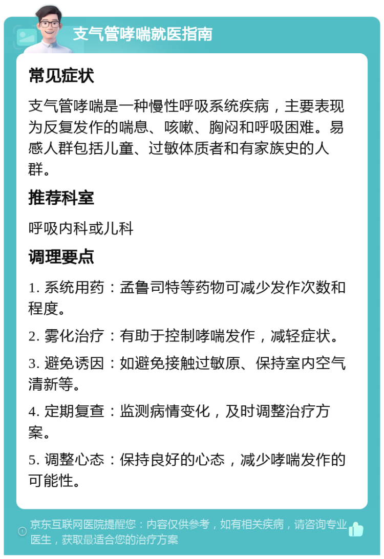 支气管哮喘就医指南 常见症状 支气管哮喘是一种慢性呼吸系统疾病，主要表现为反复发作的喘息、咳嗽、胸闷和呼吸困难。易感人群包括儿童、过敏体质者和有家族史的人群。 推荐科室 呼吸内科或儿科 调理要点 1. 系统用药：孟鲁司特等药物可减少发作次数和程度。 2. 雾化治疗：有助于控制哮喘发作，减轻症状。 3. 避免诱因：如避免接触过敏原、保持室内空气清新等。 4. 定期复查：监测病情变化，及时调整治疗方案。 5. 调整心态：保持良好的心态，减少哮喘发作的可能性。