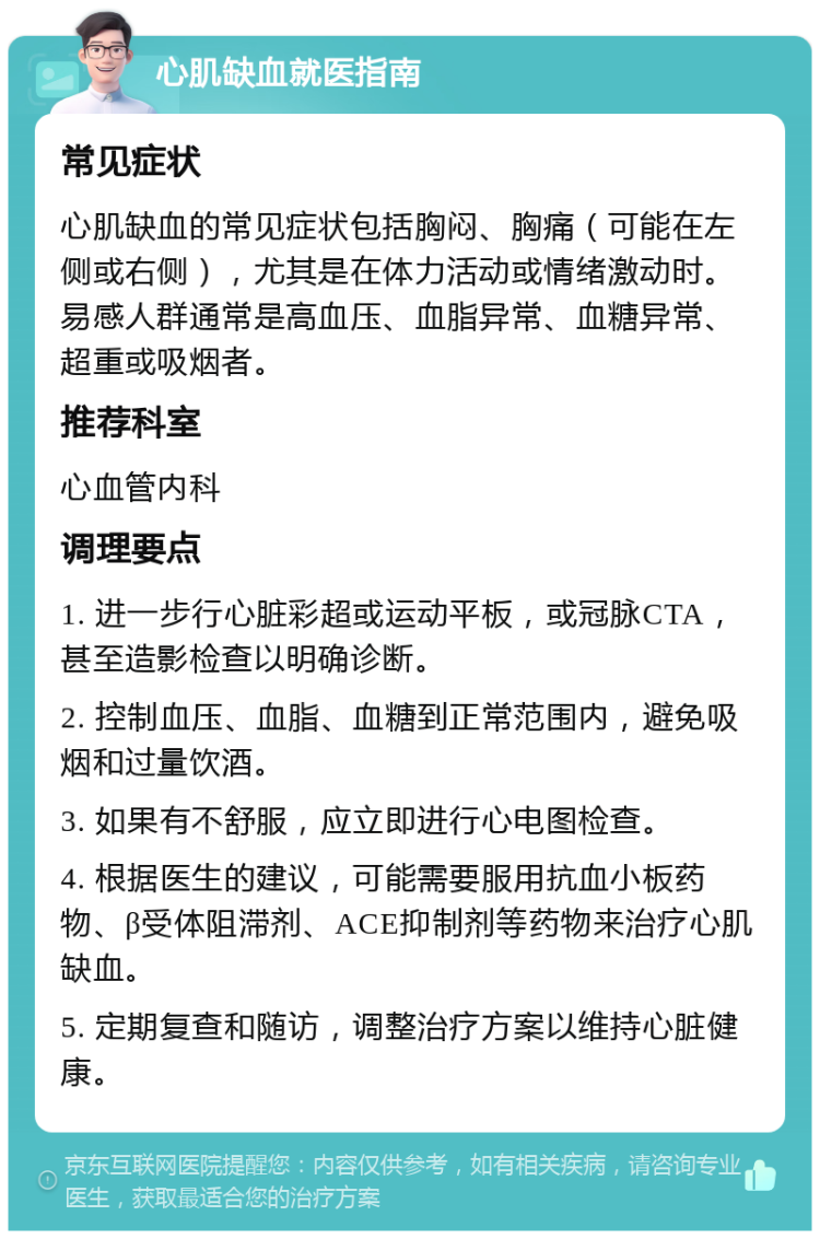 心肌缺血就医指南 常见症状 心肌缺血的常见症状包括胸闷、胸痛（可能在左侧或右侧），尤其是在体力活动或情绪激动时。易感人群通常是高血压、血脂异常、血糖异常、超重或吸烟者。 推荐科室 心血管内科 调理要点 1. 进一步行心脏彩超或运动平板，或冠脉CTA，甚至造影检查以明确诊断。 2. 控制血压、血脂、血糖到正常范围内，避免吸烟和过量饮酒。 3. 如果有不舒服，应立即进行心电图检查。 4. 根据医生的建议，可能需要服用抗血小板药物、β受体阻滞剂、ACE抑制剂等药物来治疗心肌缺血。 5. 定期复查和随访，调整治疗方案以维持心脏健康。