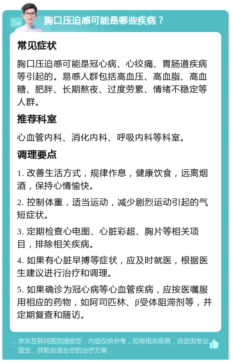 胸口压迫感可能是哪些疾病？ 常见症状 胸口压迫感可能是冠心病、心绞痛、胃肠道疾病等引起的。易感人群包括高血压、高血脂、高血糖、肥胖、长期熬夜、过度劳累、情绪不稳定等人群。 推荐科室 心血管内科、消化内科、呼吸内科等科室。 调理要点 1. 改善生活方式，规律作息，健康饮食，远离烟酒，保持心情愉快。 2. 控制体重，适当运动，减少剧烈运动引起的气短症状。 3. 定期检查心电图、心脏彩超、胸片等相关项目，排除相关疾病。 4. 如果有心脏早搏等症状，应及时就医，根据医生建议进行治疗和调理。 5. 如果确诊为冠心病等心血管疾病，应按医嘱服用相应的药物，如阿司匹林、β受体阻滞剂等，并定期复查和随访。