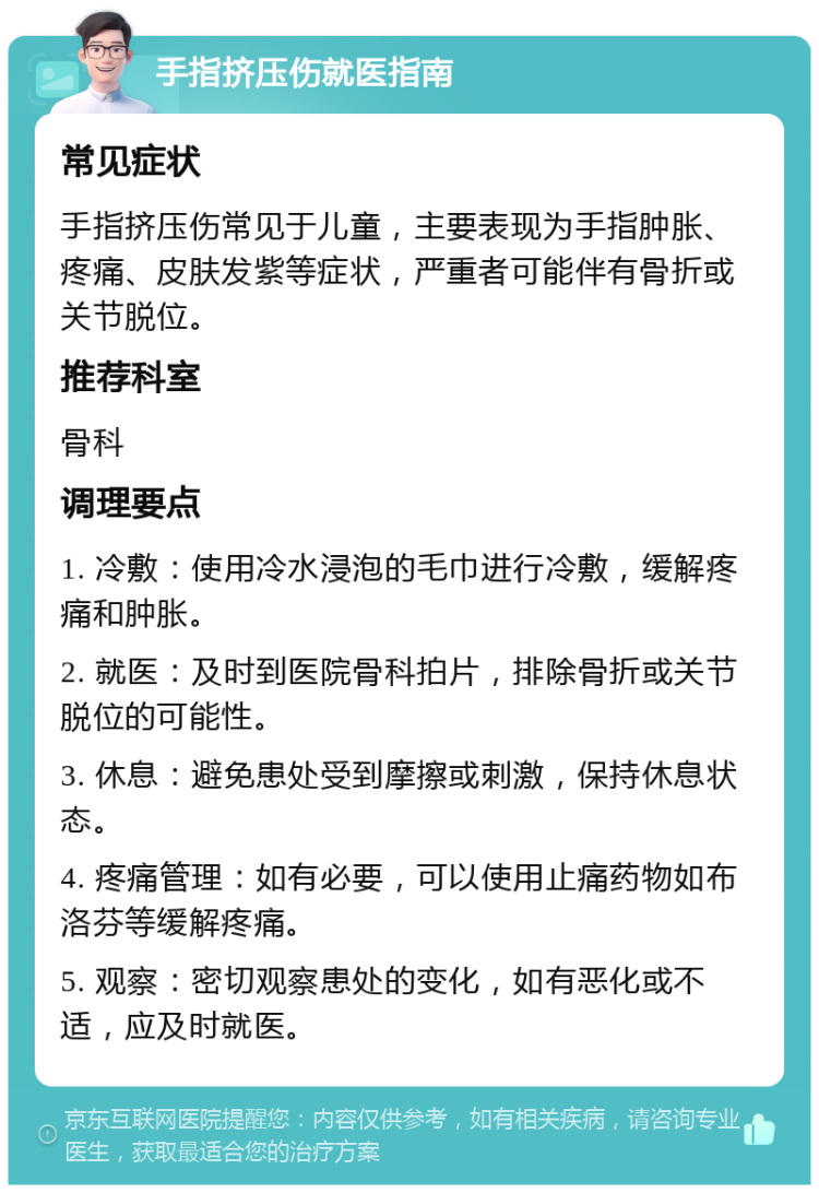 手指挤压伤就医指南 常见症状 手指挤压伤常见于儿童，主要表现为手指肿胀、疼痛、皮肤发紫等症状，严重者可能伴有骨折或关节脱位。 推荐科室 骨科 调理要点 1. 冷敷：使用冷水浸泡的毛巾进行冷敷，缓解疼痛和肿胀。 2. 就医：及时到医院骨科拍片，排除骨折或关节脱位的可能性。 3. 休息：避免患处受到摩擦或刺激，保持休息状态。 4. 疼痛管理：如有必要，可以使用止痛药物如布洛芬等缓解疼痛。 5. 观察：密切观察患处的变化，如有恶化或不适，应及时就医。