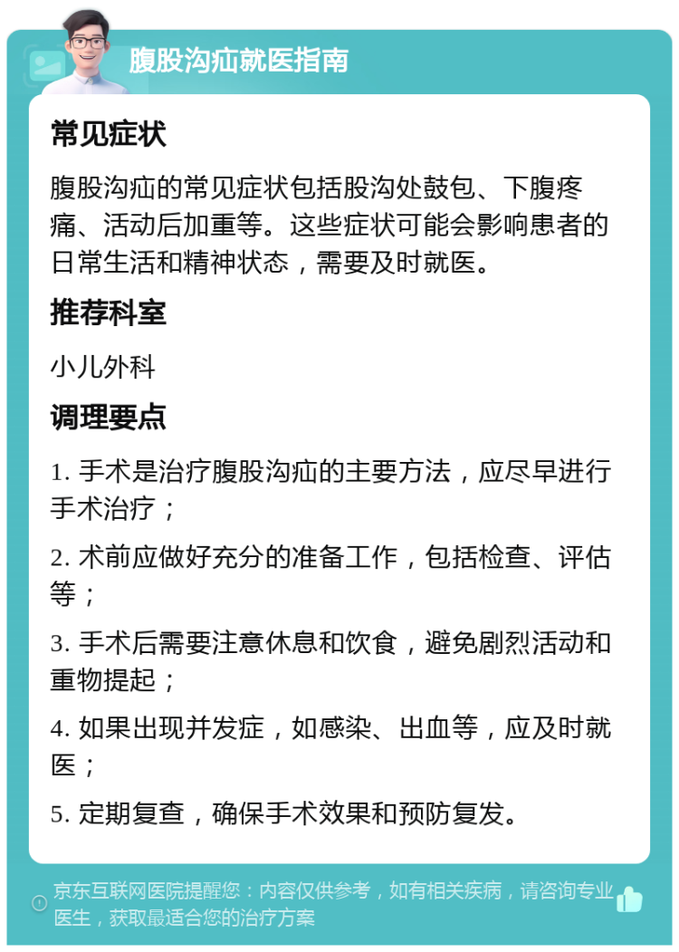 腹股沟疝就医指南 常见症状 腹股沟疝的常见症状包括股沟处鼓包、下腹疼痛、活动后加重等。这些症状可能会影响患者的日常生活和精神状态，需要及时就医。 推荐科室 小儿外科 调理要点 1. 手术是治疗腹股沟疝的主要方法，应尽早进行手术治疗； 2. 术前应做好充分的准备工作，包括检查、评估等； 3. 手术后需要注意休息和饮食，避免剧烈活动和重物提起； 4. 如果出现并发症，如感染、出血等，应及时就医； 5. 定期复查，确保手术效果和预防复发。