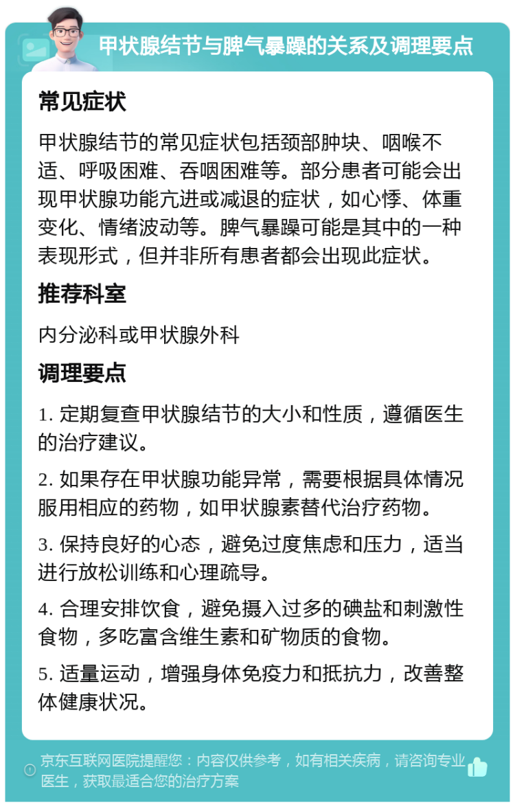 甲状腺结节与脾气暴躁的关系及调理要点 常见症状 甲状腺结节的常见症状包括颈部肿块、咽喉不适、呼吸困难、吞咽困难等。部分患者可能会出现甲状腺功能亢进或减退的症状，如心悸、体重变化、情绪波动等。脾气暴躁可能是其中的一种表现形式，但并非所有患者都会出现此症状。 推荐科室 内分泌科或甲状腺外科 调理要点 1. 定期复查甲状腺结节的大小和性质，遵循医生的治疗建议。 2. 如果存在甲状腺功能异常，需要根据具体情况服用相应的药物，如甲状腺素替代治疗药物。 3. 保持良好的心态，避免过度焦虑和压力，适当进行放松训练和心理疏导。 4. 合理安排饮食，避免摄入过多的碘盐和刺激性食物，多吃富含维生素和矿物质的食物。 5. 适量运动，增强身体免疫力和抵抗力，改善整体健康状况。