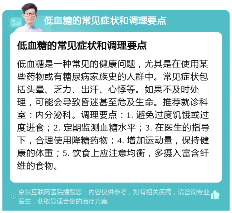 低血糖的常见症状和调理要点 低血糖的常见症状和调理要点 低血糖是一种常见的健康问题，尤其是在使用某些药物或有糖尿病家族史的人群中。常见症状包括头晕、乏力、出汗、心悸等。如果不及时处理，可能会导致昏迷甚至危及生命。推荐就诊科室：内分泌科。调理要点：1. 避免过度饥饿或过度进食；2. 定期监测血糖水平；3. 在医生的指导下，合理使用降糖药物；4. 增加运动量，保持健康的体重；5. 饮食上应注意均衡，多摄入富含纤维的食物。