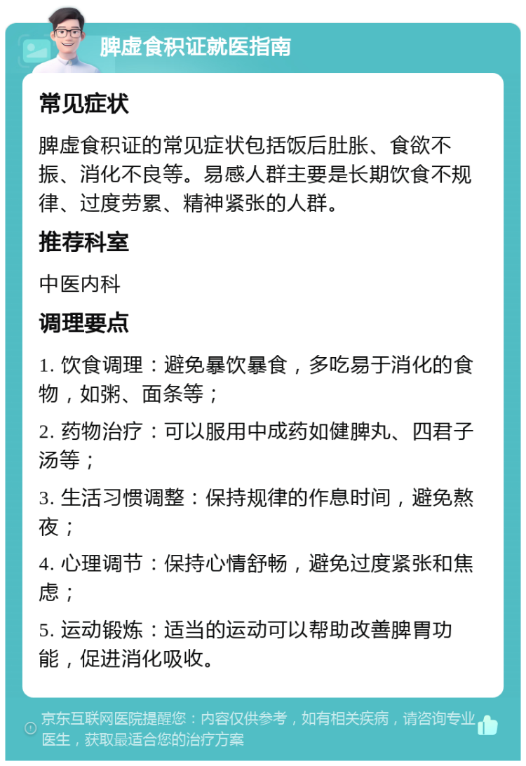 脾虚食积证就医指南 常见症状 脾虚食积证的常见症状包括饭后肚胀、食欲不振、消化不良等。易感人群主要是长期饮食不规律、过度劳累、精神紧张的人群。 推荐科室 中医内科 调理要点 1. 饮食调理：避免暴饮暴食，多吃易于消化的食物，如粥、面条等； 2. 药物治疗：可以服用中成药如健脾丸、四君子汤等； 3. 生活习惯调整：保持规律的作息时间，避免熬夜； 4. 心理调节：保持心情舒畅，避免过度紧张和焦虑； 5. 运动锻炼：适当的运动可以帮助改善脾胃功能，促进消化吸收。