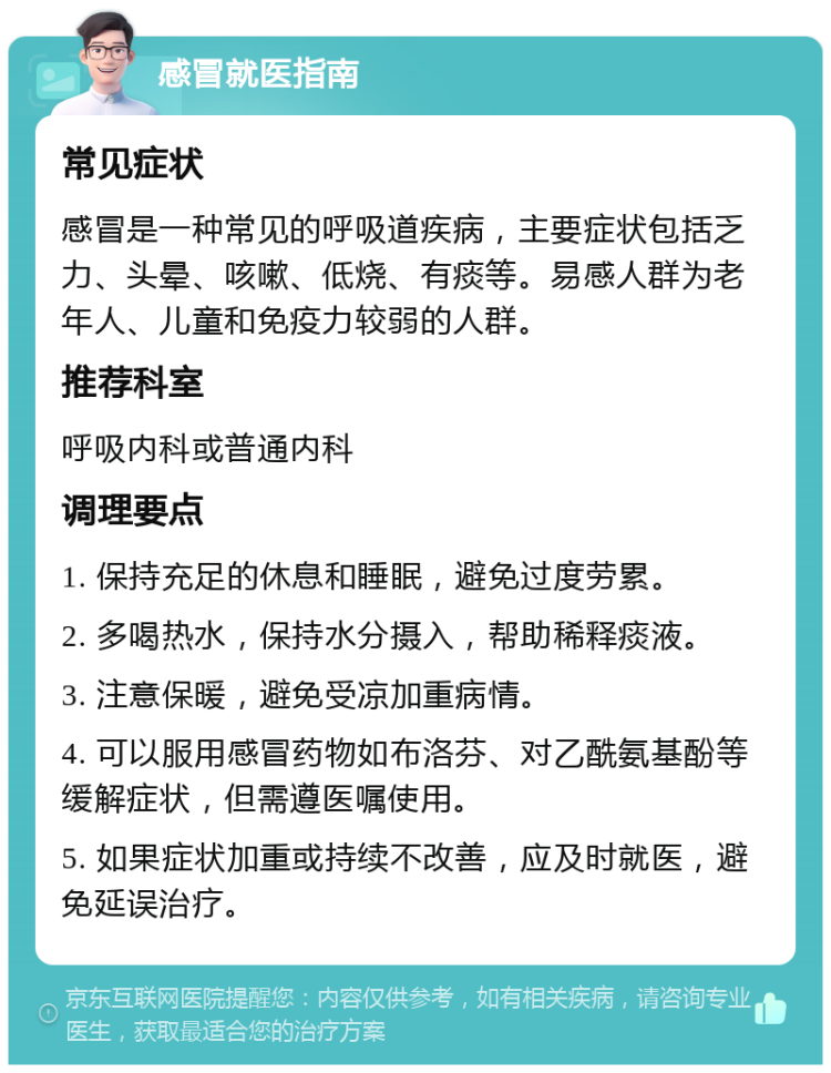 感冒就医指南 常见症状 感冒是一种常见的呼吸道疾病，主要症状包括乏力、头晕、咳嗽、低烧、有痰等。易感人群为老年人、儿童和免疫力较弱的人群。 推荐科室 呼吸内科或普通内科 调理要点 1. 保持充足的休息和睡眠，避免过度劳累。 2. 多喝热水，保持水分摄入，帮助稀释痰液。 3. 注意保暖，避免受凉加重病情。 4. 可以服用感冒药物如布洛芬、对乙酰氨基酚等缓解症状，但需遵医嘱使用。 5. 如果症状加重或持续不改善，应及时就医，避免延误治疗。