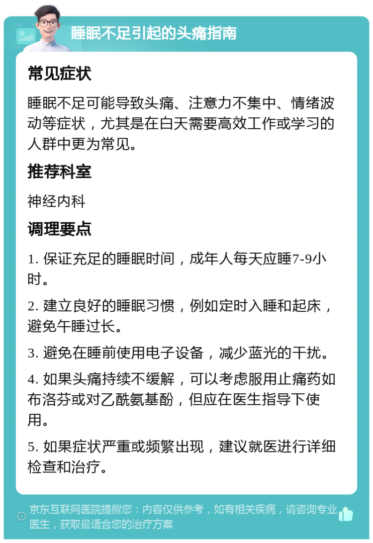 睡眠不足引起的头痛指南 常见症状 睡眠不足可能导致头痛、注意力不集中、情绪波动等症状，尤其是在白天需要高效工作或学习的人群中更为常见。 推荐科室 神经内科 调理要点 1. 保证充足的睡眠时间，成年人每天应睡7-9小时。 2. 建立良好的睡眠习惯，例如定时入睡和起床，避免午睡过长。 3. 避免在睡前使用电子设备，减少蓝光的干扰。 4. 如果头痛持续不缓解，可以考虑服用止痛药如布洛芬或对乙酰氨基酚，但应在医生指导下使用。 5. 如果症状严重或频繁出现，建议就医进行详细检查和治疗。