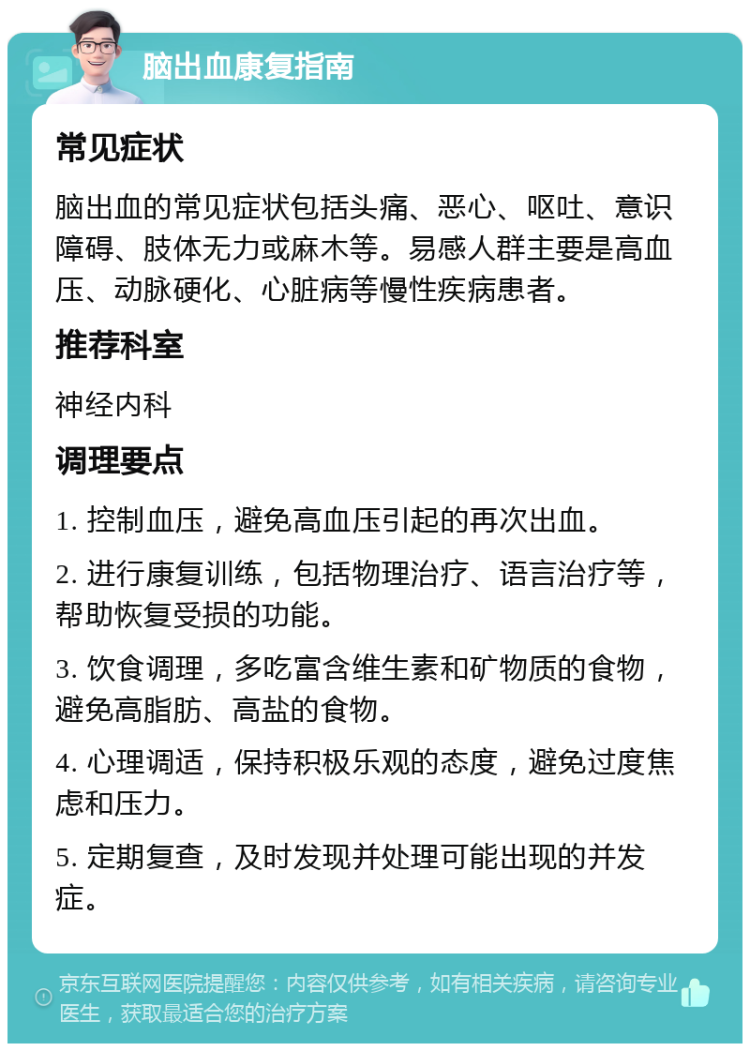 脑出血康复指南 常见症状 脑出血的常见症状包括头痛、恶心、呕吐、意识障碍、肢体无力或麻木等。易感人群主要是高血压、动脉硬化、心脏病等慢性疾病患者。 推荐科室 神经内科 调理要点 1. 控制血压，避免高血压引起的再次出血。 2. 进行康复训练，包括物理治疗、语言治疗等，帮助恢复受损的功能。 3. 饮食调理，多吃富含维生素和矿物质的食物，避免高脂肪、高盐的食物。 4. 心理调适，保持积极乐观的态度，避免过度焦虑和压力。 5. 定期复查，及时发现并处理可能出现的并发症。