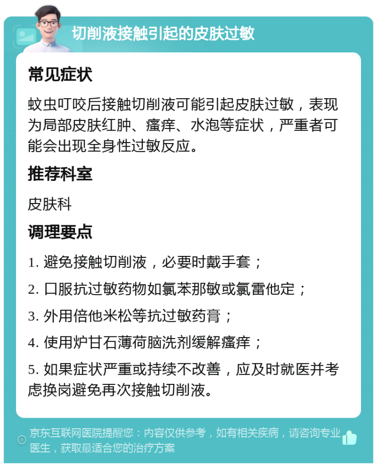 切削液接触引起的皮肤过敏 常见症状 蚊虫叮咬后接触切削液可能引起皮肤过敏，表现为局部皮肤红肿、瘙痒、水泡等症状，严重者可能会出现全身性过敏反应。 推荐科室 皮肤科 调理要点 1. 避免接触切削液，必要时戴手套； 2. 口服抗过敏药物如氯苯那敏或氯雷他定； 3. 外用倍他米松等抗过敏药膏； 4. 使用炉甘石薄荷脑洗剂缓解瘙痒； 5. 如果症状严重或持续不改善，应及时就医并考虑换岗避免再次接触切削液。