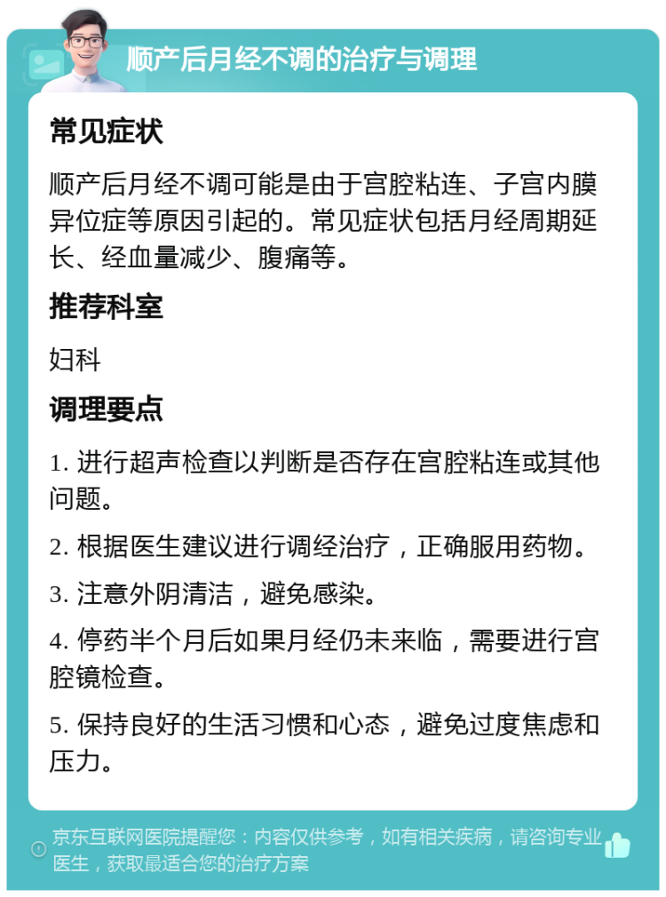 顺产后月经不调的治疗与调理 常见症状 顺产后月经不调可能是由于宫腔粘连、子宫内膜异位症等原因引起的。常见症状包括月经周期延长、经血量减少、腹痛等。 推荐科室 妇科 调理要点 1. 进行超声检查以判断是否存在宫腔粘连或其他问题。 2. 根据医生建议进行调经治疗，正确服用药物。 3. 注意外阴清洁，避免感染。 4. 停药半个月后如果月经仍未来临，需要进行宫腔镜检查。 5. 保持良好的生活习惯和心态，避免过度焦虑和压力。