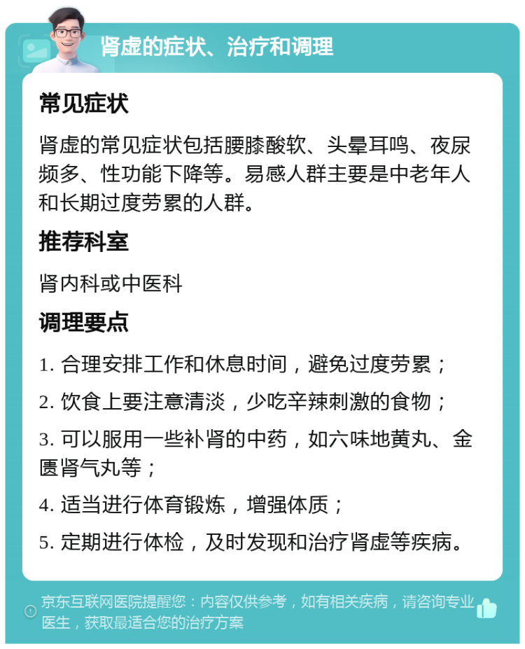 肾虚的症状、治疗和调理 常见症状 肾虚的常见症状包括腰膝酸软、头晕耳鸣、夜尿频多、性功能下降等。易感人群主要是中老年人和长期过度劳累的人群。 推荐科室 肾内科或中医科 调理要点 1. 合理安排工作和休息时间，避免过度劳累； 2. 饮食上要注意清淡，少吃辛辣刺激的食物； 3. 可以服用一些补肾的中药，如六味地黄丸、金匮肾气丸等； 4. 适当进行体育锻炼，增强体质； 5. 定期进行体检，及时发现和治疗肾虚等疾病。