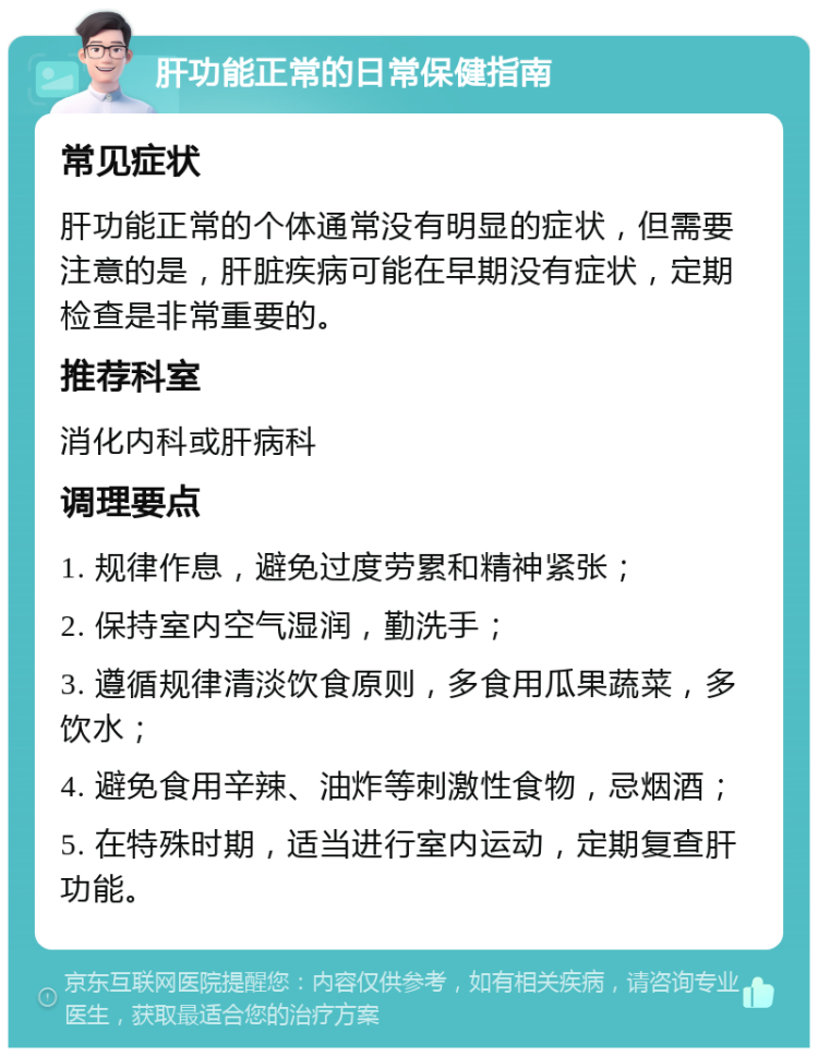 肝功能正常的日常保健指南 常见症状 肝功能正常的个体通常没有明显的症状，但需要注意的是，肝脏疾病可能在早期没有症状，定期检查是非常重要的。 推荐科室 消化内科或肝病科 调理要点 1. 规律作息，避免过度劳累和精神紧张； 2. 保持室内空气湿润，勤洗手； 3. 遵循规律清淡饮食原则，多食用瓜果蔬菜，多饮水； 4. 避免食用辛辣、油炸等刺激性食物，忌烟酒； 5. 在特殊时期，适当进行室内运动，定期复查肝功能。