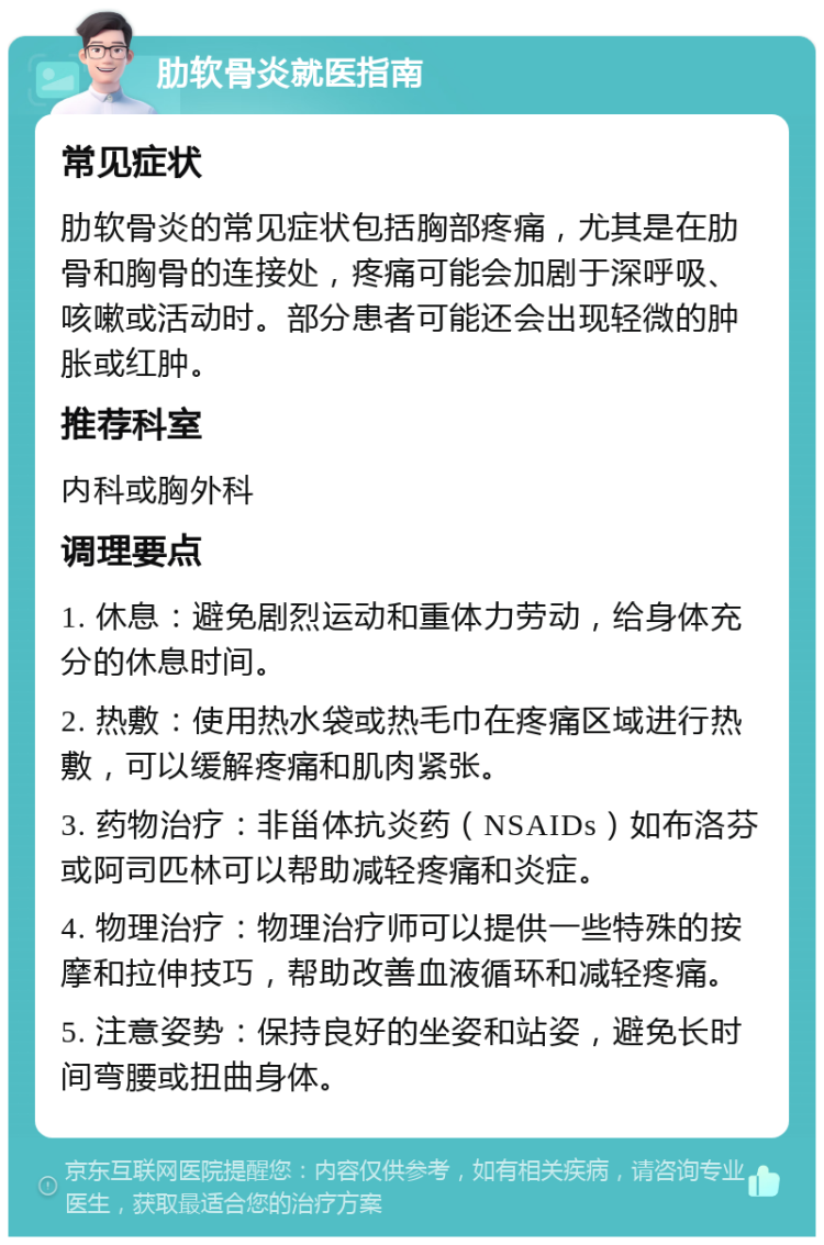 肋软骨炎就医指南 常见症状 肋软骨炎的常见症状包括胸部疼痛，尤其是在肋骨和胸骨的连接处，疼痛可能会加剧于深呼吸、咳嗽或活动时。部分患者可能还会出现轻微的肿胀或红肿。 推荐科室 内科或胸外科 调理要点 1. 休息：避免剧烈运动和重体力劳动，给身体充分的休息时间。 2. 热敷：使用热水袋或热毛巾在疼痛区域进行热敷，可以缓解疼痛和肌肉紧张。 3. 药物治疗：非甾体抗炎药（NSAIDs）如布洛芬或阿司匹林可以帮助减轻疼痛和炎症。 4. 物理治疗：物理治疗师可以提供一些特殊的按摩和拉伸技巧，帮助改善血液循环和减轻疼痛。 5. 注意姿势：保持良好的坐姿和站姿，避免长时间弯腰或扭曲身体。