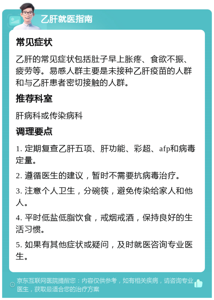 乙肝就医指南 常见症状 乙肝的常见症状包括肚子早上胀疼、食欲不振、疲劳等。易感人群主要是未接种乙肝疫苗的人群和与乙肝患者密切接触的人群。 推荐科室 肝病科或传染病科 调理要点 1. 定期复查乙肝五项、肝功能、彩超、afp和病毒定量。 2. 遵循医生的建议，暂时不需要抗病毒治疗。 3. 注意个人卫生，分碗筷，避免传染给家人和他人。 4. 平时低盐低脂饮食，戒烟戒酒，保持良好的生活习惯。 5. 如果有其他症状或疑问，及时就医咨询专业医生。