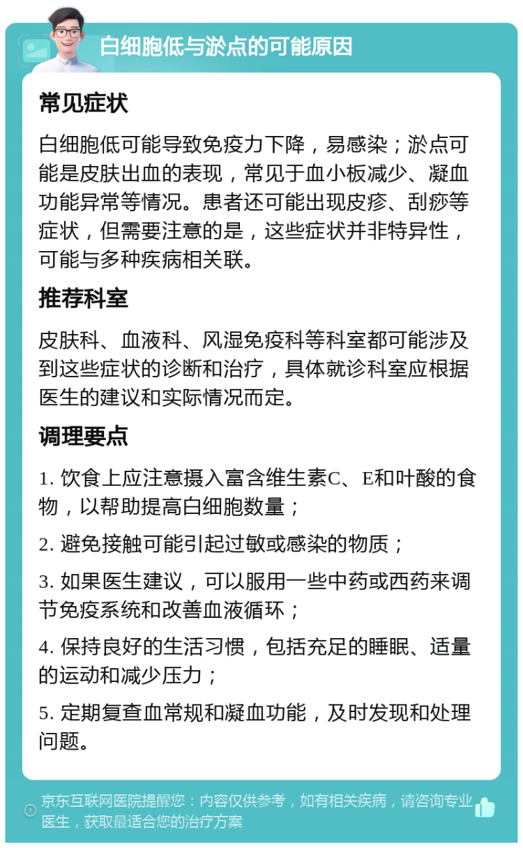 白细胞低与淤点的可能原因 常见症状 白细胞低可能导致免疫力下降，易感染；淤点可能是皮肤出血的表现，常见于血小板减少、凝血功能异常等情况。患者还可能出现皮疹、刮痧等症状，但需要注意的是，这些症状并非特异性，可能与多种疾病相关联。 推荐科室 皮肤科、血液科、风湿免疫科等科室都可能涉及到这些症状的诊断和治疗，具体就诊科室应根据医生的建议和实际情况而定。 调理要点 1. 饮食上应注意摄入富含维生素C、E和叶酸的食物，以帮助提高白细胞数量； 2. 避免接触可能引起过敏或感染的物质； 3. 如果医生建议，可以服用一些中药或西药来调节免疫系统和改善血液循环； 4. 保持良好的生活习惯，包括充足的睡眠、适量的运动和减少压力； 5. 定期复查血常规和凝血功能，及时发现和处理问题。