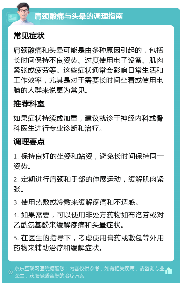 肩颈酸痛与头晕的调理指南 常见症状 肩颈酸痛和头晕可能是由多种原因引起的，包括长时间保持不良姿势、过度使用电子设备、肌肉紧张或疲劳等。这些症状通常会影响日常生活和工作效率，尤其是对于需要长时间坐着或使用电脑的人群来说更为常见。 推荐科室 如果症状持续或加重，建议就诊于神经内科或骨科医生进行专业诊断和治疗。 调理要点 1. 保持良好的坐姿和站姿，避免长时间保持同一姿势。 2. 定期进行肩颈和手部的伸展运动，缓解肌肉紧张。 3. 使用热敷或冷敷来缓解疼痛和不适感。 4. 如果需要，可以使用非处方药物如布洛芬或对乙酰氨基酚来缓解疼痛和头晕症状。 5. 在医生的指导下，考虑使用膏药或敷包等外用药物来辅助治疗和缓解症状。