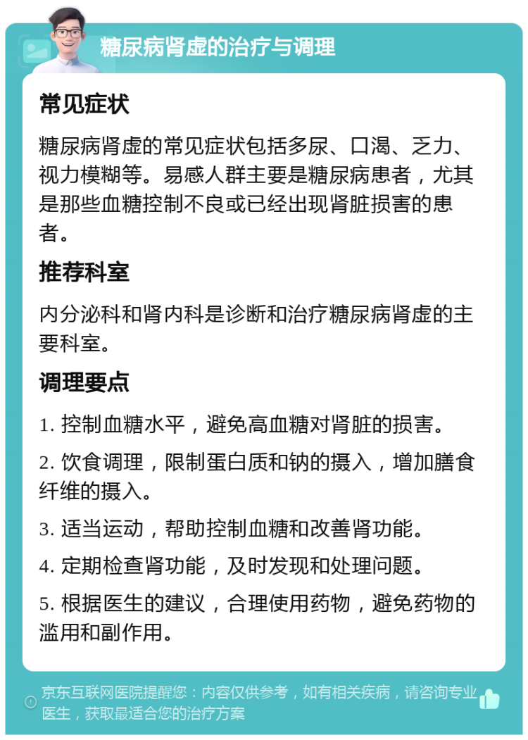 糖尿病肾虚的治疗与调理 常见症状 糖尿病肾虚的常见症状包括多尿、口渴、乏力、视力模糊等。易感人群主要是糖尿病患者，尤其是那些血糖控制不良或已经出现肾脏损害的患者。 推荐科室 内分泌科和肾内科是诊断和治疗糖尿病肾虚的主要科室。 调理要点 1. 控制血糖水平，避免高血糖对肾脏的损害。 2. 饮食调理，限制蛋白质和钠的摄入，增加膳食纤维的摄入。 3. 适当运动，帮助控制血糖和改善肾功能。 4. 定期检查肾功能，及时发现和处理问题。 5. 根据医生的建议，合理使用药物，避免药物的滥用和副作用。