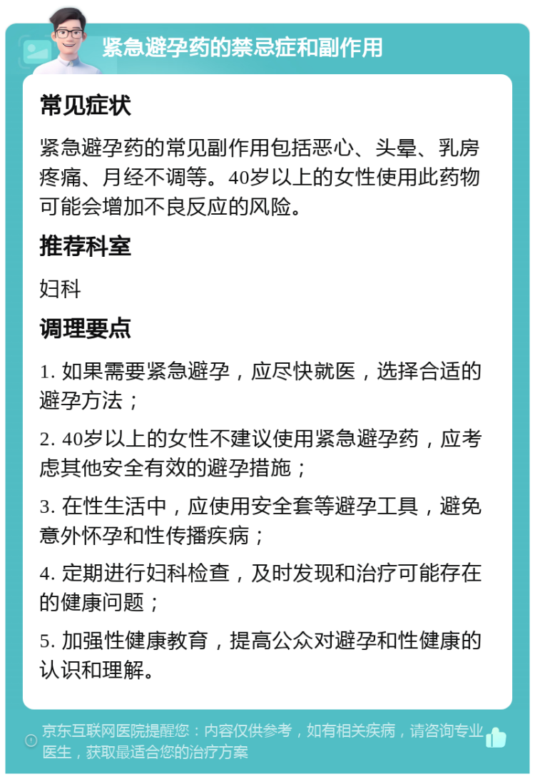 紧急避孕药的禁忌症和副作用 常见症状 紧急避孕药的常见副作用包括恶心、头晕、乳房疼痛、月经不调等。40岁以上的女性使用此药物可能会增加不良反应的风险。 推荐科室 妇科 调理要点 1. 如果需要紧急避孕，应尽快就医，选择合适的避孕方法； 2. 40岁以上的女性不建议使用紧急避孕药，应考虑其他安全有效的避孕措施； 3. 在性生活中，应使用安全套等避孕工具，避免意外怀孕和性传播疾病； 4. 定期进行妇科检查，及时发现和治疗可能存在的健康问题； 5. 加强性健康教育，提高公众对避孕和性健康的认识和理解。