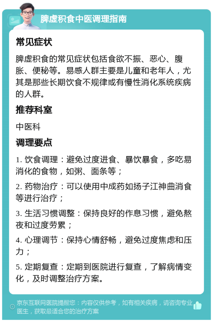 脾虚积食中医调理指南 常见症状 脾虚积食的常见症状包括食欲不振、恶心、腹胀、便秘等。易感人群主要是儿童和老年人，尤其是那些长期饮食不规律或有慢性消化系统疾病的人群。 推荐科室 中医科 调理要点 1. 饮食调理：避免过度进食、暴饮暴食，多吃易消化的食物，如粥、面条等； 2. 药物治疗：可以使用中成药如扬子江神曲消食等进行治疗； 3. 生活习惯调整：保持良好的作息习惯，避免熬夜和过度劳累； 4. 心理调节：保持心情舒畅，避免过度焦虑和压力； 5. 定期复查：定期到医院进行复查，了解病情变化，及时调整治疗方案。