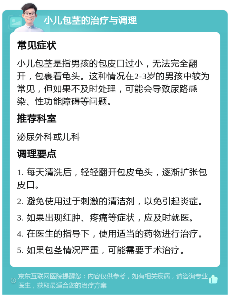 小儿包茎的治疗与调理 常见症状 小儿包茎是指男孩的包皮口过小，无法完全翻开，包裹着龟头。这种情况在2-3岁的男孩中较为常见，但如果不及时处理，可能会导致尿路感染、性功能障碍等问题。 推荐科室 泌尿外科或儿科 调理要点 1. 每天清洗后，轻轻翻开包皮龟头，逐渐扩张包皮口。 2. 避免使用过于刺激的清洁剂，以免引起炎症。 3. 如果出现红肿、疼痛等症状，应及时就医。 4. 在医生的指导下，使用适当的药物进行治疗。 5. 如果包茎情况严重，可能需要手术治疗。