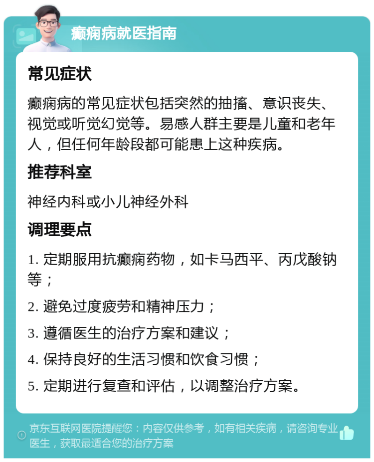 癫痫病就医指南 常见症状 癫痫病的常见症状包括突然的抽搐、意识丧失、视觉或听觉幻觉等。易感人群主要是儿童和老年人，但任何年龄段都可能患上这种疾病。 推荐科室 神经内科或小儿神经外科 调理要点 1. 定期服用抗癫痫药物，如卡马西平、丙戊酸钠等； 2. 避免过度疲劳和精神压力； 3. 遵循医生的治疗方案和建议； 4. 保持良好的生活习惯和饮食习惯； 5. 定期进行复查和评估，以调整治疗方案。