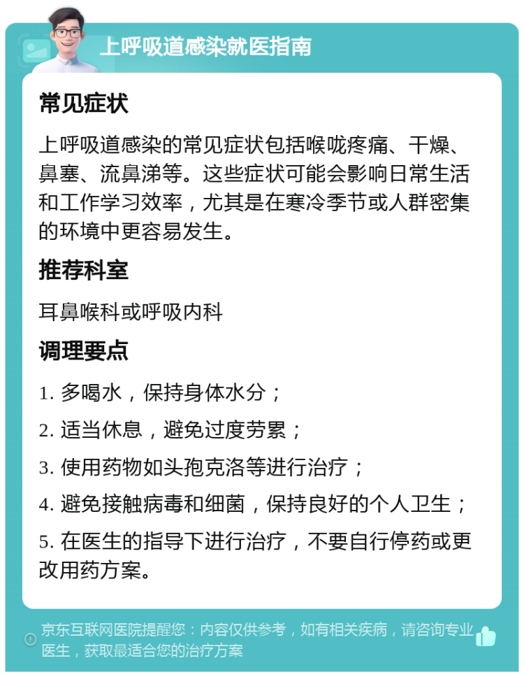 上呼吸道感染就医指南 常见症状 上呼吸道感染的常见症状包括喉咙疼痛、干燥、鼻塞、流鼻涕等。这些症状可能会影响日常生活和工作学习效率，尤其是在寒冷季节或人群密集的环境中更容易发生。 推荐科室 耳鼻喉科或呼吸内科 调理要点 1. 多喝水，保持身体水分； 2. 适当休息，避免过度劳累； 3. 使用药物如头孢克洛等进行治疗； 4. 避免接触病毒和细菌，保持良好的个人卫生； 5. 在医生的指导下进行治疗，不要自行停药或更改用药方案。