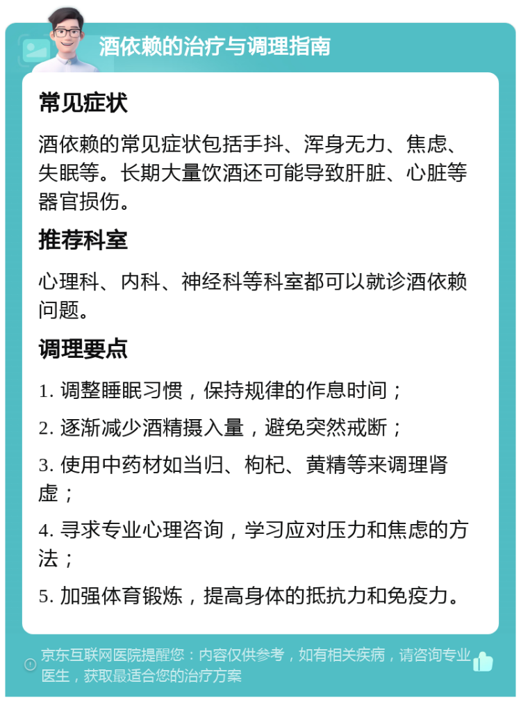 酒依赖的治疗与调理指南 常见症状 酒依赖的常见症状包括手抖、浑身无力、焦虑、失眠等。长期大量饮酒还可能导致肝脏、心脏等器官损伤。 推荐科室 心理科、内科、神经科等科室都可以就诊酒依赖问题。 调理要点 1. 调整睡眠习惯，保持规律的作息时间； 2. 逐渐减少酒精摄入量，避免突然戒断； 3. 使用中药材如当归、枸杞、黄精等来调理肾虚； 4. 寻求专业心理咨询，学习应对压力和焦虑的方法； 5. 加强体育锻炼，提高身体的抵抗力和免疫力。