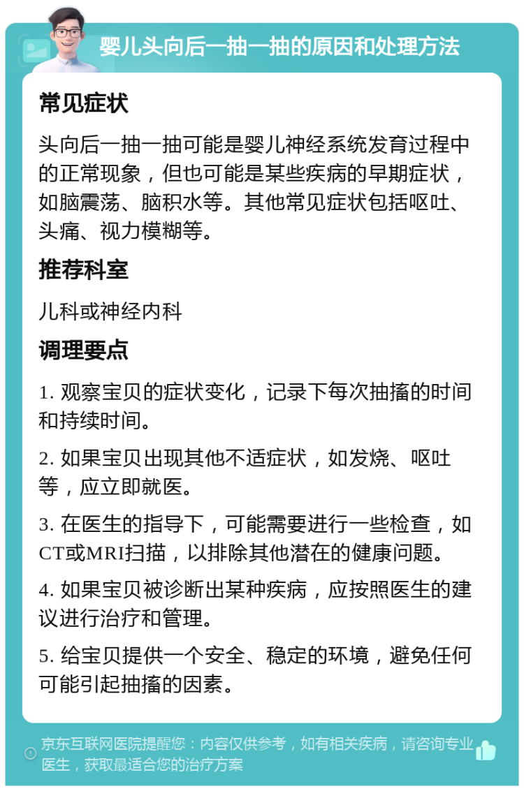 婴儿头向后一抽一抽的原因和处理方法 常见症状 头向后一抽一抽可能是婴儿神经系统发育过程中的正常现象，但也可能是某些疾病的早期症状，如脑震荡、脑积水等。其他常见症状包括呕吐、头痛、视力模糊等。 推荐科室 儿科或神经内科 调理要点 1. 观察宝贝的症状变化，记录下每次抽搐的时间和持续时间。 2. 如果宝贝出现其他不适症状，如发烧、呕吐等，应立即就医。 3. 在医生的指导下，可能需要进行一些检查，如CT或MRI扫描，以排除其他潜在的健康问题。 4. 如果宝贝被诊断出某种疾病，应按照医生的建议进行治疗和管理。 5. 给宝贝提供一个安全、稳定的环境，避免任何可能引起抽搐的因素。