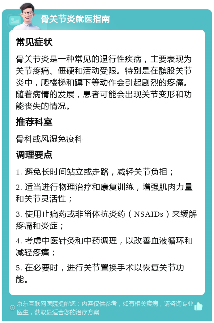 骨关节炎就医指南 常见症状 骨关节炎是一种常见的退行性疾病，主要表现为关节疼痛、僵硬和活动受限。特别是在髌股关节炎中，爬楼梯和蹲下等动作会引起剧烈的疼痛。随着病情的发展，患者可能会出现关节变形和功能丧失的情况。 推荐科室 骨科或风湿免疫科 调理要点 1. 避免长时间站立或走路，减轻关节负担； 2. 适当进行物理治疗和康复训练，增强肌肉力量和关节灵活性； 3. 使用止痛药或非甾体抗炎药（NSAIDs）来缓解疼痛和炎症； 4. 考虑中医针灸和中药调理，以改善血液循环和减轻疼痛； 5. 在必要时，进行关节置换手术以恢复关节功能。