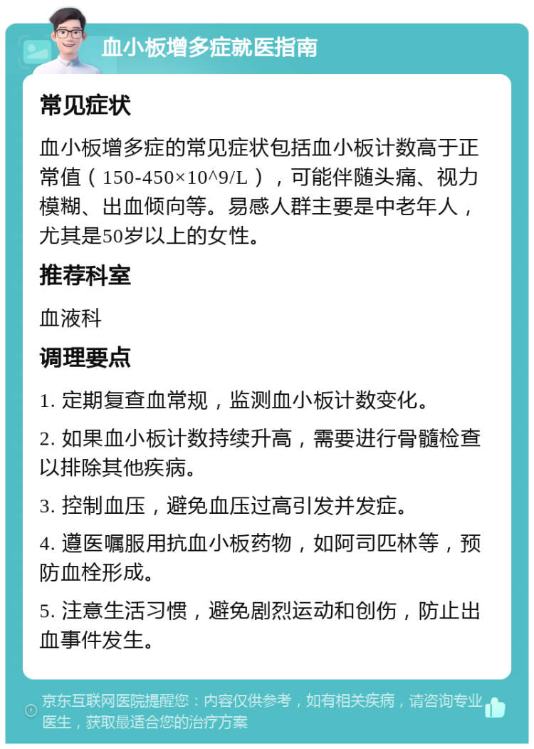 血小板增多症就医指南 常见症状 血小板增多症的常见症状包括血小板计数高于正常值（150-450×10^9/L），可能伴随头痛、视力模糊、出血倾向等。易感人群主要是中老年人，尤其是50岁以上的女性。 推荐科室 血液科 调理要点 1. 定期复查血常规，监测血小板计数变化。 2. 如果血小板计数持续升高，需要进行骨髓检查以排除其他疾病。 3. 控制血压，避免血压过高引发并发症。 4. 遵医嘱服用抗血小板药物，如阿司匹林等，预防血栓形成。 5. 注意生活习惯，避免剧烈运动和创伤，防止出血事件发生。