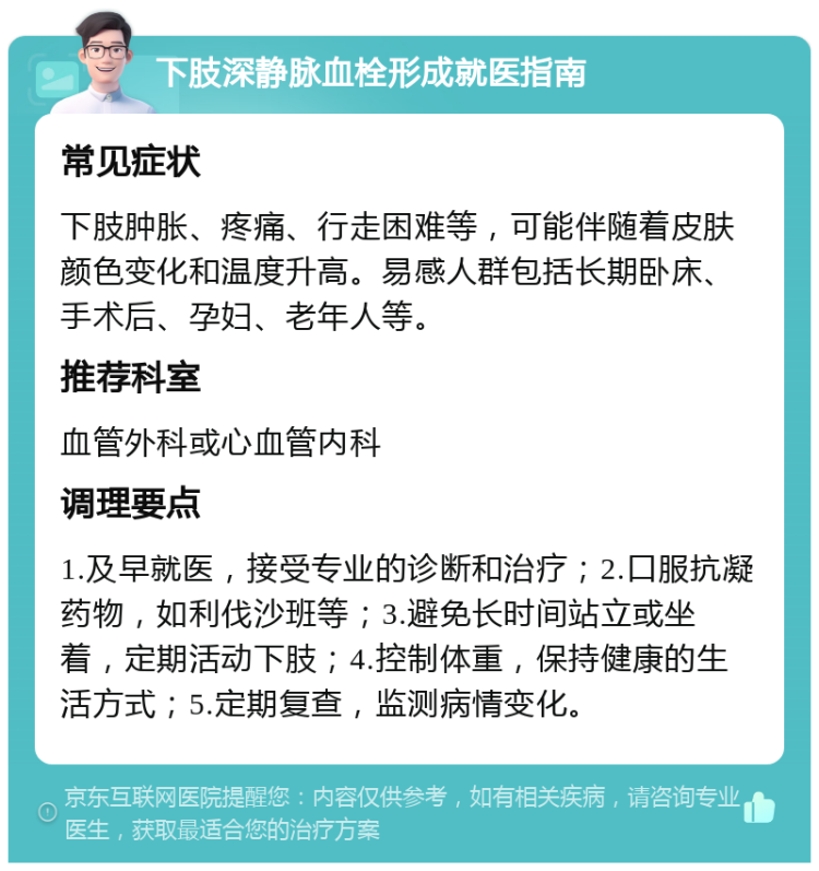 下肢深静脉血栓形成就医指南 常见症状 下肢肿胀、疼痛、行走困难等，可能伴随着皮肤颜色变化和温度升高。易感人群包括长期卧床、手术后、孕妇、老年人等。 推荐科室 血管外科或心血管内科 调理要点 1.及早就医，接受专业的诊断和治疗；2.口服抗凝药物，如利伐沙班等；3.避免长时间站立或坐着，定期活动下肢；4.控制体重，保持健康的生活方式；5.定期复查，监测病情变化。