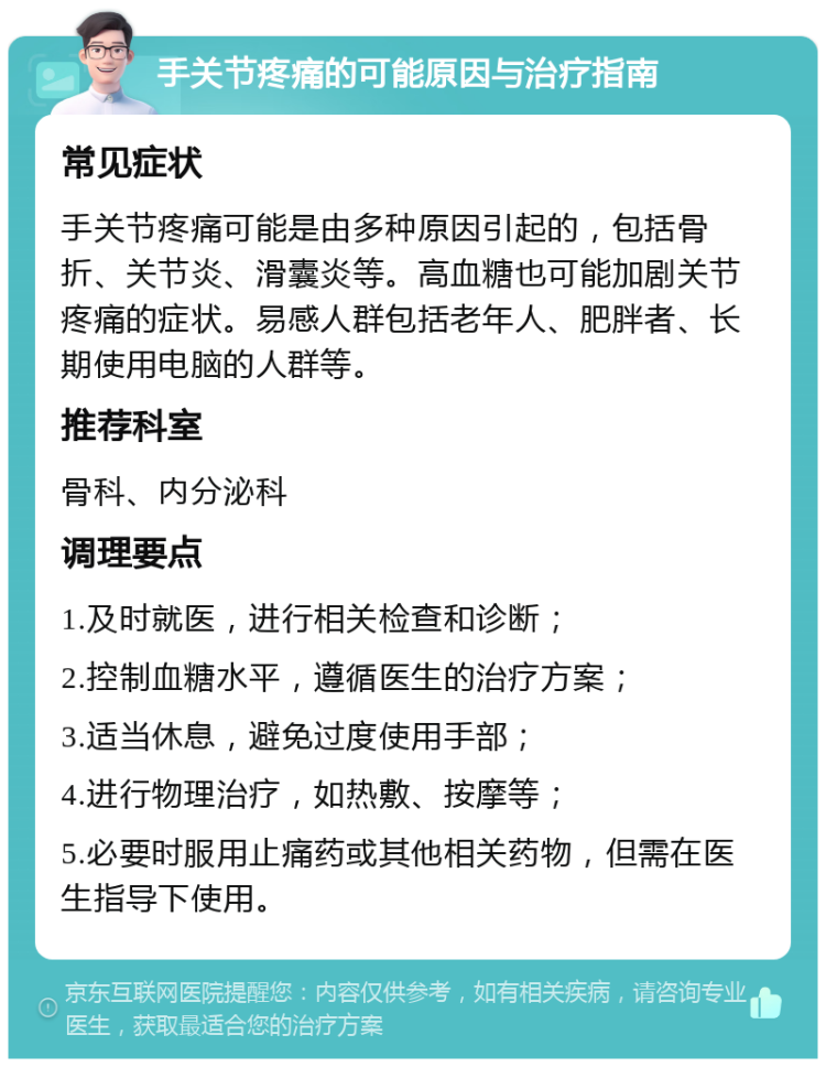 手关节疼痛的可能原因与治疗指南 常见症状 手关节疼痛可能是由多种原因引起的，包括骨折、关节炎、滑囊炎等。高血糖也可能加剧关节疼痛的症状。易感人群包括老年人、肥胖者、长期使用电脑的人群等。 推荐科室 骨科、内分泌科 调理要点 1.及时就医，进行相关检查和诊断； 2.控制血糖水平，遵循医生的治疗方案； 3.适当休息，避免过度使用手部； 4.进行物理治疗，如热敷、按摩等； 5.必要时服用止痛药或其他相关药物，但需在医生指导下使用。