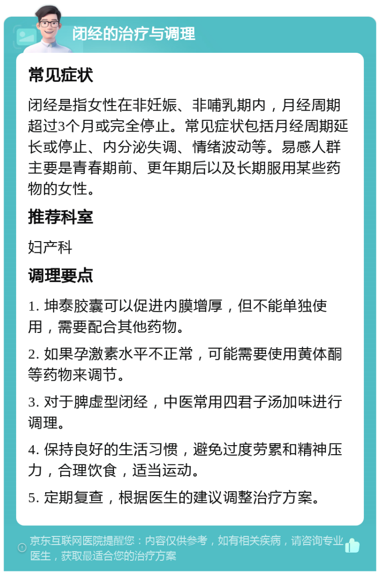 闭经的治疗与调理 常见症状 闭经是指女性在非妊娠、非哺乳期内，月经周期超过3个月或完全停止。常见症状包括月经周期延长或停止、内分泌失调、情绪波动等。易感人群主要是青春期前、更年期后以及长期服用某些药物的女性。 推荐科室 妇产科 调理要点 1. 坤泰胶囊可以促进内膜增厚，但不能单独使用，需要配合其他药物。 2. 如果孕激素水平不正常，可能需要使用黄体酮等药物来调节。 3. 对于脾虚型闭经，中医常用四君子汤加味进行调理。 4. 保持良好的生活习惯，避免过度劳累和精神压力，合理饮食，适当运动。 5. 定期复查，根据医生的建议调整治疗方案。