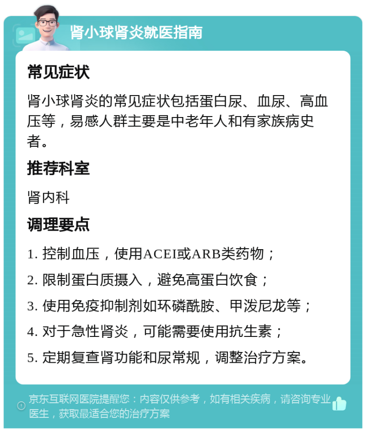 肾小球肾炎就医指南 常见症状 肾小球肾炎的常见症状包括蛋白尿、血尿、高血压等，易感人群主要是中老年人和有家族病史者。 推荐科室 肾内科 调理要点 1. 控制血压，使用ACEI或ARB类药物； 2. 限制蛋白质摄入，避免高蛋白饮食； 3. 使用免疫抑制剂如环磷酰胺、甲泼尼龙等； 4. 对于急性肾炎，可能需要使用抗生素； 5. 定期复查肾功能和尿常规，调整治疗方案。