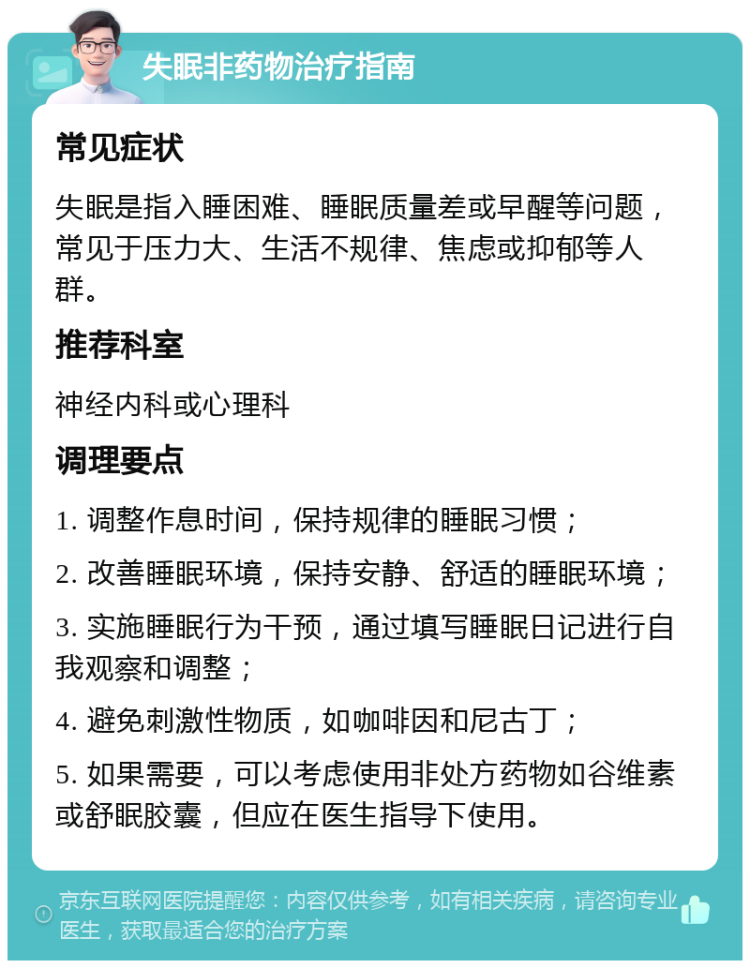 失眠非药物治疗指南 常见症状 失眠是指入睡困难、睡眠质量差或早醒等问题，常见于压力大、生活不规律、焦虑或抑郁等人群。 推荐科室 神经内科或心理科 调理要点 1. 调整作息时间，保持规律的睡眠习惯； 2. 改善睡眠环境，保持安静、舒适的睡眠环境； 3. 实施睡眠行为干预，通过填写睡眠日记进行自我观察和调整； 4. 避免刺激性物质，如咖啡因和尼古丁； 5. 如果需要，可以考虑使用非处方药物如谷维素或舒眠胶囊，但应在医生指导下使用。