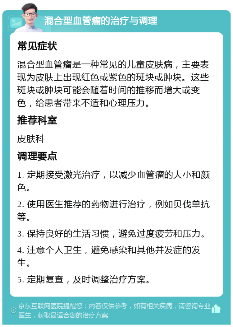 混合型血管瘤的治疗与调理 常见症状 混合型血管瘤是一种常见的儿童皮肤病，主要表现为皮肤上出现红色或紫色的斑块或肿块。这些斑块或肿块可能会随着时间的推移而增大或变色，给患者带来不适和心理压力。 推荐科室 皮肤科 调理要点 1. 定期接受激光治疗，以减少血管瘤的大小和颜色。 2. 使用医生推荐的药物进行治疗，例如贝伐单抗等。 3. 保持良好的生活习惯，避免过度疲劳和压力。 4. 注意个人卫生，避免感染和其他并发症的发生。 5. 定期复查，及时调整治疗方案。