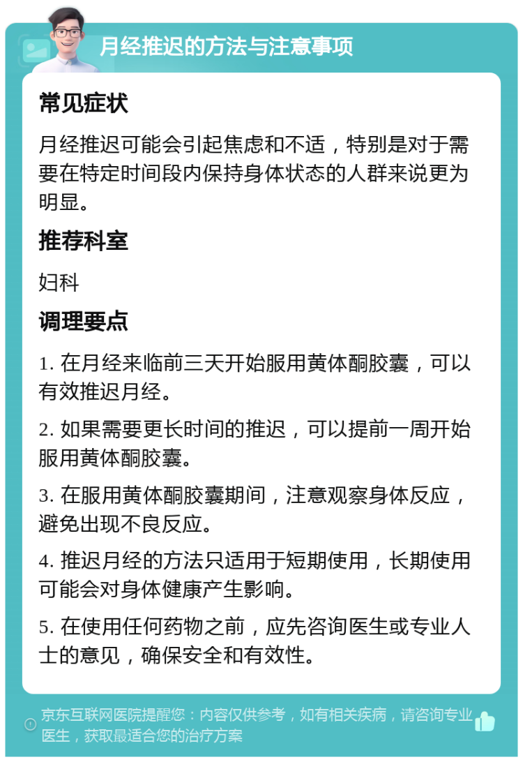 月经推迟的方法与注意事项 常见症状 月经推迟可能会引起焦虑和不适，特别是对于需要在特定时间段内保持身体状态的人群来说更为明显。 推荐科室 妇科 调理要点 1. 在月经来临前三天开始服用黄体酮胶囊，可以有效推迟月经。 2. 如果需要更长时间的推迟，可以提前一周开始服用黄体酮胶囊。 3. 在服用黄体酮胶囊期间，注意观察身体反应，避免出现不良反应。 4. 推迟月经的方法只适用于短期使用，长期使用可能会对身体健康产生影响。 5. 在使用任何药物之前，应先咨询医生或专业人士的意见，确保安全和有效性。