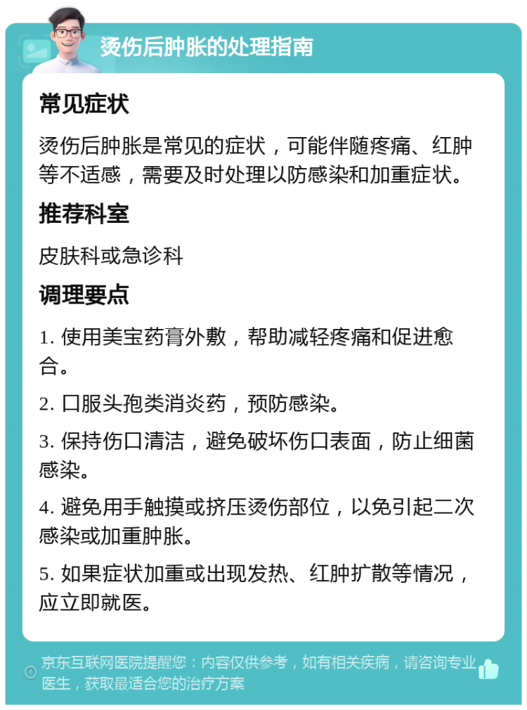 烫伤后肿胀的处理指南 常见症状 烫伤后肿胀是常见的症状，可能伴随疼痛、红肿等不适感，需要及时处理以防感染和加重症状。 推荐科室 皮肤科或急诊科 调理要点 1. 使用美宝药膏外敷，帮助减轻疼痛和促进愈合。 2. 口服头孢类消炎药，预防感染。 3. 保持伤口清洁，避免破坏伤口表面，防止细菌感染。 4. 避免用手触摸或挤压烫伤部位，以免引起二次感染或加重肿胀。 5. 如果症状加重或出现发热、红肿扩散等情况，应立即就医。