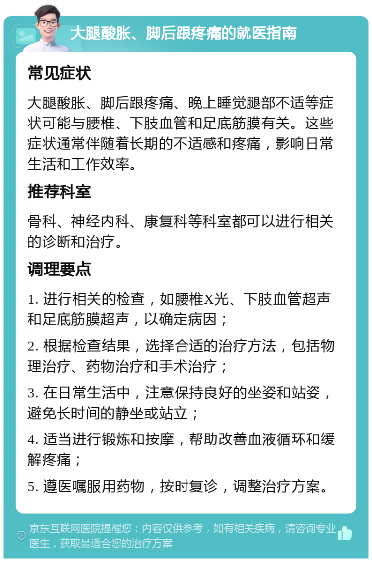 大腿酸胀、脚后跟疼痛的就医指南 常见症状 大腿酸胀、脚后跟疼痛、晚上睡觉腿部不适等症状可能与腰椎、下肢血管和足底筋膜有关。这些症状通常伴随着长期的不适感和疼痛，影响日常生活和工作效率。 推荐科室 骨科、神经内科、康复科等科室都可以进行相关的诊断和治疗。 调理要点 1. 进行相关的检查，如腰椎X光、下肢血管超声和足底筋膜超声，以确定病因； 2. 根据检查结果，选择合适的治疗方法，包括物理治疗、药物治疗和手术治疗； 3. 在日常生活中，注意保持良好的坐姿和站姿，避免长时间的静坐或站立； 4. 适当进行锻炼和按摩，帮助改善血液循环和缓解疼痛； 5. 遵医嘱服用药物，按时复诊，调整治疗方案。