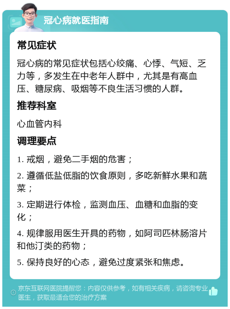 冠心病就医指南 常见症状 冠心病的常见症状包括心绞痛、心悸、气短、乏力等，多发生在中老年人群中，尤其是有高血压、糖尿病、吸烟等不良生活习惯的人群。 推荐科室 心血管内科 调理要点 1. 戒烟，避免二手烟的危害； 2. 遵循低盐低脂的饮食原则，多吃新鲜水果和蔬菜； 3. 定期进行体检，监测血压、血糖和血脂的变化； 4. 规律服用医生开具的药物，如阿司匹林肠溶片和他汀类的药物； 5. 保持良好的心态，避免过度紧张和焦虑。