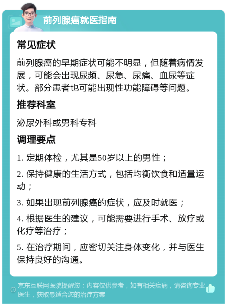 前列腺癌就医指南 常见症状 前列腺癌的早期症状可能不明显，但随着病情发展，可能会出现尿频、尿急、尿痛、血尿等症状。部分患者也可能出现性功能障碍等问题。 推荐科室 泌尿外科或男科专科 调理要点 1. 定期体检，尤其是50岁以上的男性； 2. 保持健康的生活方式，包括均衡饮食和适量运动； 3. 如果出现前列腺癌的症状，应及时就医； 4. 根据医生的建议，可能需要进行手术、放疗或化疗等治疗； 5. 在治疗期间，应密切关注身体变化，并与医生保持良好的沟通。