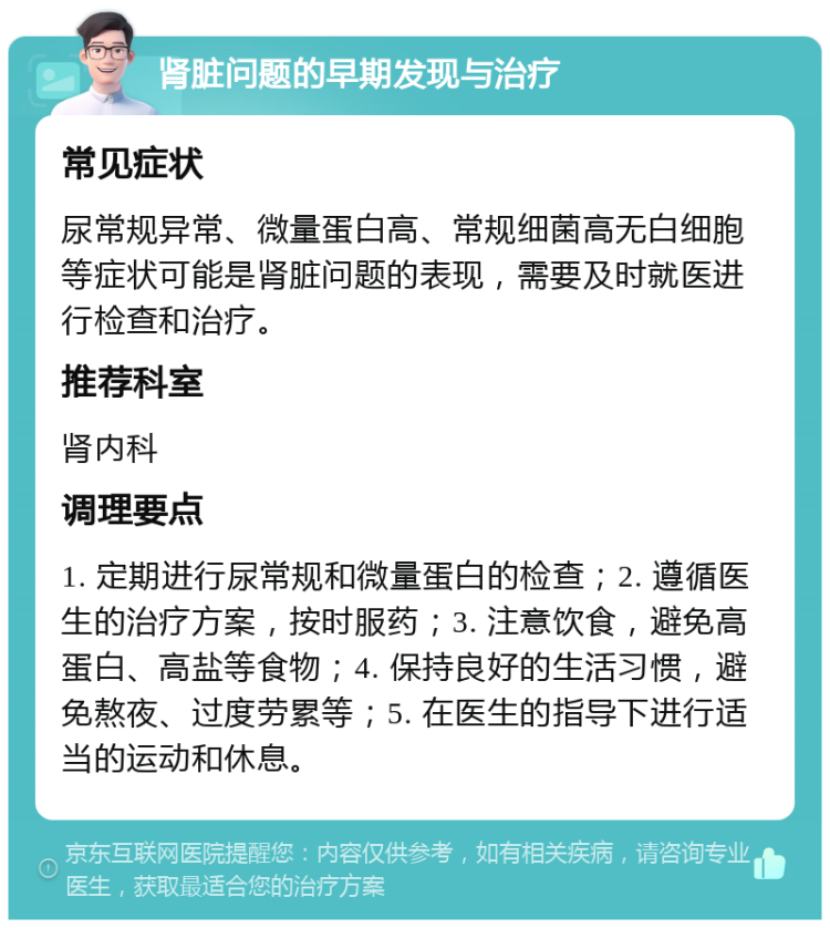 肾脏问题的早期发现与治疗 常见症状 尿常规异常、微量蛋白高、常规细菌高无白细胞等症状可能是肾脏问题的表现，需要及时就医进行检查和治疗。 推荐科室 肾内科 调理要点 1. 定期进行尿常规和微量蛋白的检查；2. 遵循医生的治疗方案，按时服药；3. 注意饮食，避免高蛋白、高盐等食物；4. 保持良好的生活习惯，避免熬夜、过度劳累等；5. 在医生的指导下进行适当的运动和休息。