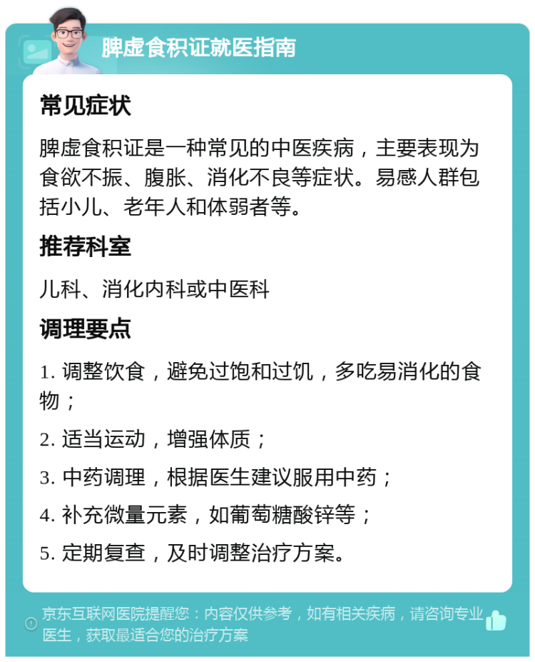 脾虚食积证就医指南 常见症状 脾虚食积证是一种常见的中医疾病，主要表现为食欲不振、腹胀、消化不良等症状。易感人群包括小儿、老年人和体弱者等。 推荐科室 儿科、消化内科或中医科 调理要点 1. 调整饮食，避免过饱和过饥，多吃易消化的食物； 2. 适当运动，增强体质； 3. 中药调理，根据医生建议服用中药； 4. 补充微量元素，如葡萄糖酸锌等； 5. 定期复查，及时调整治疗方案。