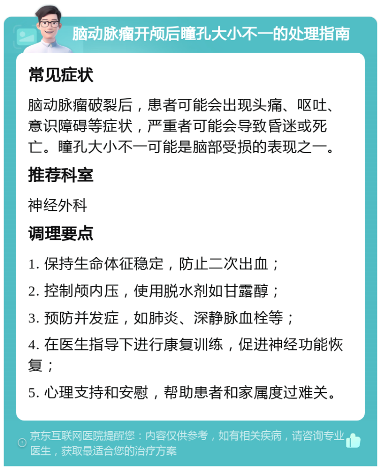 脑动脉瘤开颅后瞳孔大小不一的处理指南 常见症状 脑动脉瘤破裂后，患者可能会出现头痛、呕吐、意识障碍等症状，严重者可能会导致昏迷或死亡。瞳孔大小不一可能是脑部受损的表现之一。 推荐科室 神经外科 调理要点 1. 保持生命体征稳定，防止二次出血； 2. 控制颅内压，使用脱水剂如甘露醇； 3. 预防并发症，如肺炎、深静脉血栓等； 4. 在医生指导下进行康复训练，促进神经功能恢复； 5. 心理支持和安慰，帮助患者和家属度过难关。