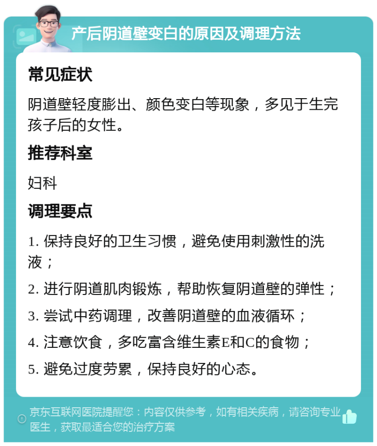 产后阴道壁变白的原因及调理方法 常见症状 阴道壁轻度膨出、颜色变白等现象，多见于生完孩子后的女性。 推荐科室 妇科 调理要点 1. 保持良好的卫生习惯，避免使用刺激性的洗液； 2. 进行阴道肌肉锻炼，帮助恢复阴道壁的弹性； 3. 尝试中药调理，改善阴道壁的血液循环； 4. 注意饮食，多吃富含维生素E和C的食物； 5. 避免过度劳累，保持良好的心态。