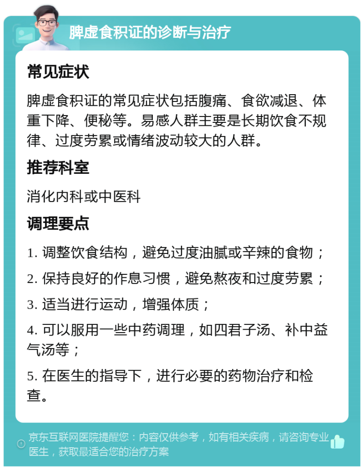 脾虚食积证的诊断与治疗 常见症状 脾虚食积证的常见症状包括腹痛、食欲减退、体重下降、便秘等。易感人群主要是长期饮食不规律、过度劳累或情绪波动较大的人群。 推荐科室 消化内科或中医科 调理要点 1. 调整饮食结构，避免过度油腻或辛辣的食物； 2. 保持良好的作息习惯，避免熬夜和过度劳累； 3. 适当进行运动，增强体质； 4. 可以服用一些中药调理，如四君子汤、补中益气汤等； 5. 在医生的指导下，进行必要的药物治疗和检查。