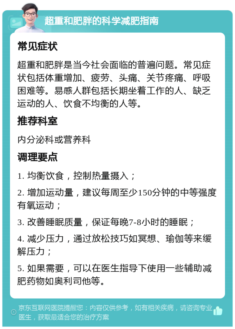 超重和肥胖的科学减肥指南 常见症状 超重和肥胖是当今社会面临的普遍问题。常见症状包括体重增加、疲劳、头痛、关节疼痛、呼吸困难等。易感人群包括长期坐着工作的人、缺乏运动的人、饮食不均衡的人等。 推荐科室 内分泌科或营养科 调理要点 1. 均衡饮食，控制热量摄入； 2. 增加运动量，建议每周至少150分钟的中等强度有氧运动； 3. 改善睡眠质量，保证每晚7-8小时的睡眠； 4. 减少压力，通过放松技巧如冥想、瑜伽等来缓解压力； 5. 如果需要，可以在医生指导下使用一些辅助减肥药物如奥利司他等。